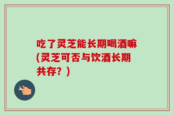 吃了灵芝能长期喝酒嘛(灵芝可否与饮酒长期共存？)