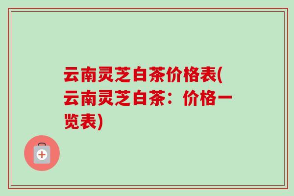 云南灵芝白茶价格表(云南灵芝白茶：价格一览表)