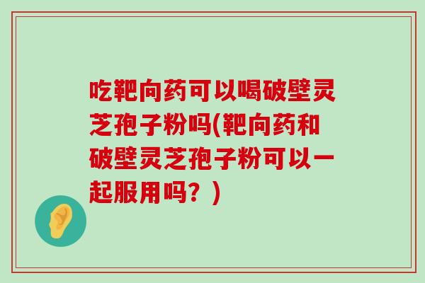 吃靶向药可以喝破壁灵芝孢子粉吗(靶向药和破壁灵芝孢子粉可以一起服用吗？)