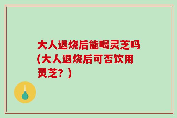 大人退烧后能喝灵芝吗(大人退烧后可否饮用灵芝？)