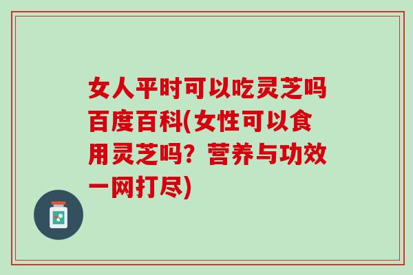 女人平时可以吃灵芝吗百度百科(女性可以食用灵芝吗？营养与功效一网打尽)