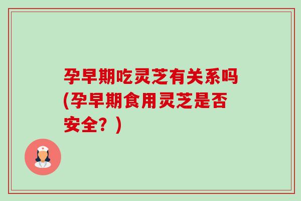 孕早期吃灵芝有关系吗(孕早期食用灵芝是否安全？)