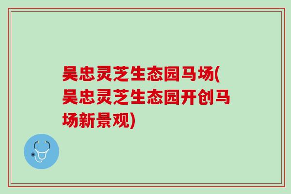 吴忠灵芝生态园马场(吴忠灵芝生态园开创马场新景观)