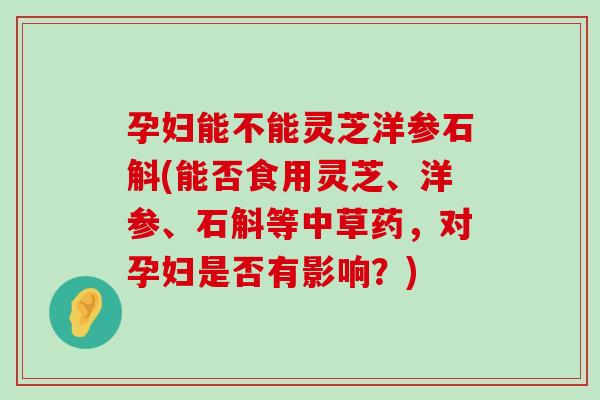 孕妇能不能灵芝洋参石斛(能否食用灵芝、洋参、石斛等中草药，对孕妇是否有影响？)