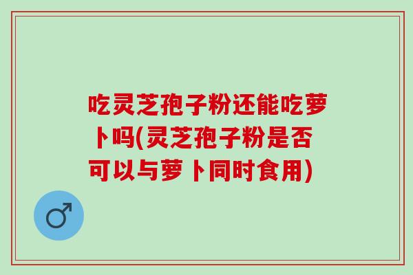 吃灵芝孢子粉还能吃萝卜吗(灵芝孢子粉是否可以与萝卜同时食用)