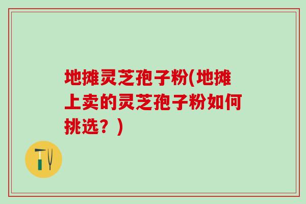 地摊灵芝孢子粉(地摊上卖的灵芝孢子粉如何挑选？)