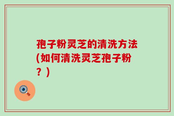 孢子粉灵芝的清洗方法(如何清洗灵芝孢子粉？)
