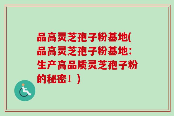 品高灵芝孢子粉基地(品高灵芝孢子粉基地：生产高品质灵芝孢子粉的秘密！)