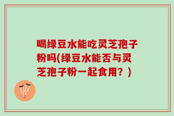 喝绿豆水能吃灵芝孢子粉吗(绿豆水能否与灵芝孢子粉一起食用？)