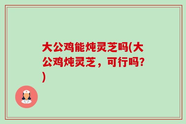 大公鸡能炖灵芝吗(大公鸡炖灵芝，可行吗？)
