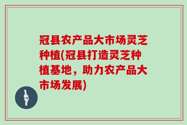 冠县农产品大市场灵芝种植(冠县打造灵芝种植基地，助力农产品大市场发展)