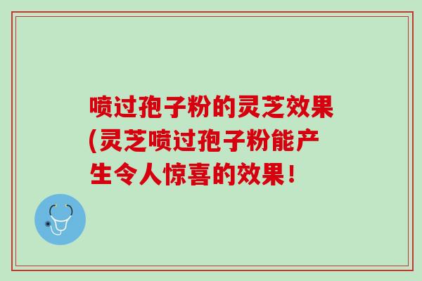 喷过孢子粉的灵芝效果(灵芝喷过孢子粉能产生令人惊喜的效果！
