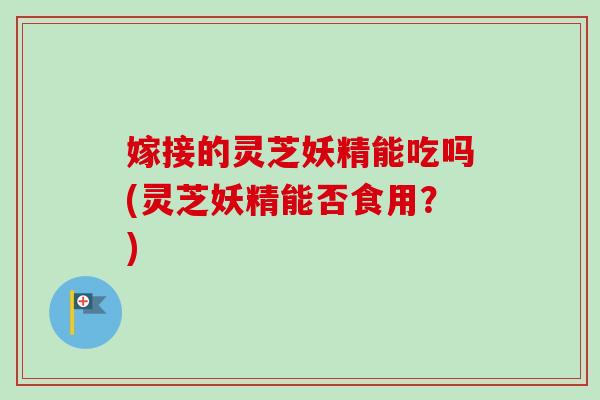 嫁接的灵芝妖精能吃吗(灵芝妖精能否食用？)