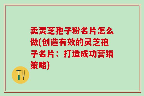 卖灵芝孢子粉名片怎么做(创造有效的灵芝孢子名片：打造成功营销策略)