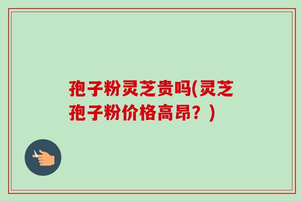 孢子粉灵芝贵吗(灵芝孢子粉价格高昂？)