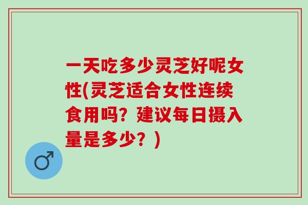 一天吃多少灵芝好呢女性(灵芝适合女性连续食用吗？建议每日摄入量是多少？)