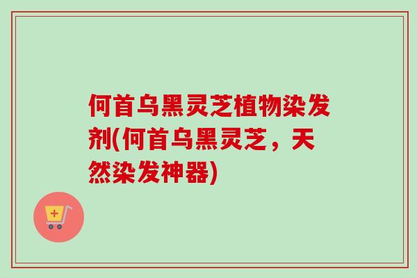 何首乌黑灵芝植物染发剂(何首乌黑灵芝，天然染发神器)