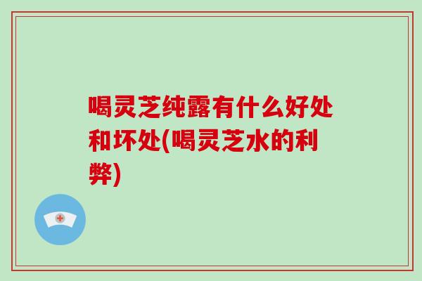 喝灵芝纯露有什么好处和坏处(喝灵芝水的利弊)