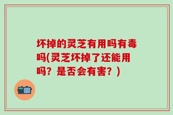 坏掉的灵芝有用吗有毒吗(灵芝坏掉了还能用吗？是否会有害？)