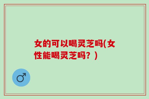 女的可以喝灵芝吗(女性能喝灵芝吗？)