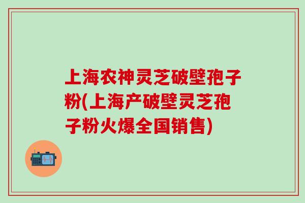 上海农神灵芝破壁孢子粉(上海产破壁灵芝孢子粉火爆全国销售)