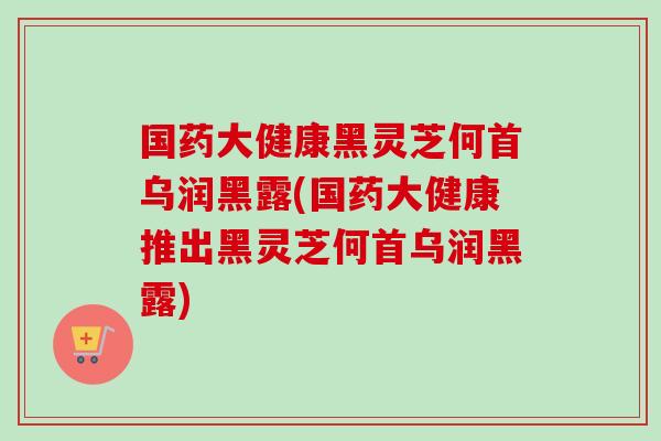 国药大健康黑灵芝何首乌润黑露(国药大健康推出黑灵芝何首乌润黑露)