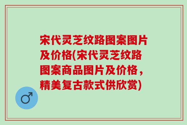 宋代灵芝纹路图案图片及价格(宋代灵芝纹路图案商品图片及价格，精美复古款式供欣赏)