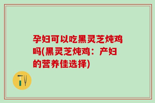 孕妇可以吃黑灵芝炖鸡吗(黑灵芝炖鸡：产妇的营养佳选择)