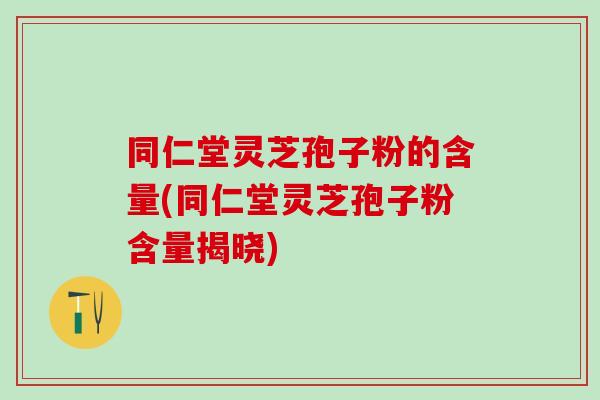 同仁堂灵芝孢子粉的含量(同仁堂灵芝孢子粉含量揭晓)