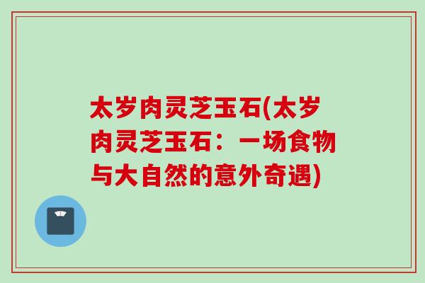 太岁肉灵芝玉石(太岁肉灵芝玉石：一场食物与大自然的意外奇遇)