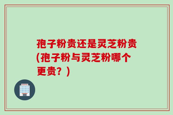 孢子粉贵还是灵芝粉贵(孢子粉与灵芝粉哪个更贵？)