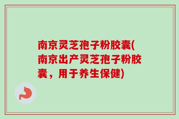 南京灵芝孢子粉胶囊(南京出产灵芝孢子粉胶囊，用于养生保健)