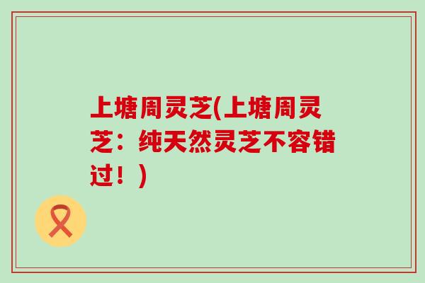 上塘周灵芝(上塘周灵芝：纯天然灵芝不容错过！)