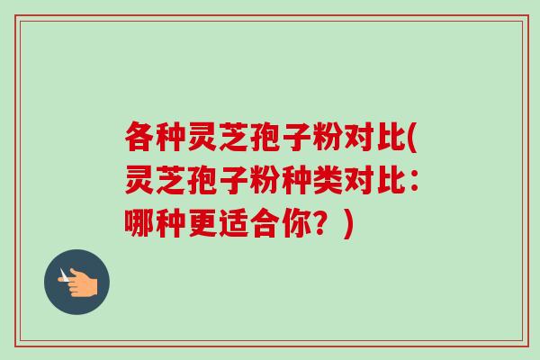 各种灵芝孢子粉对比(灵芝孢子粉种类对比：哪种更适合你？)