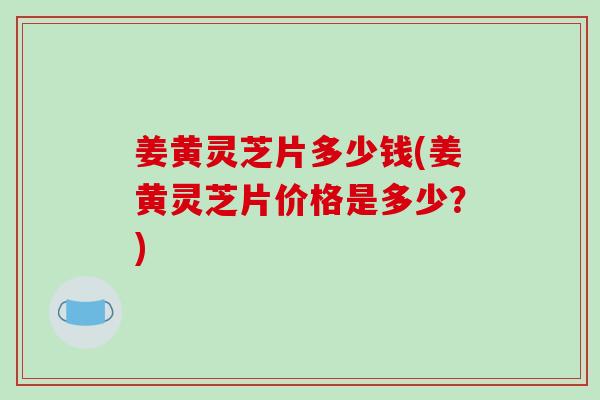 姜黄灵芝片多少钱(姜黄灵芝片价格是多少？)