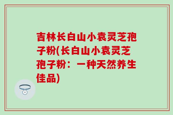 吉林长白山小袁灵芝孢子粉(长白山小袁灵芝孢子粉：一种天然养生佳品)