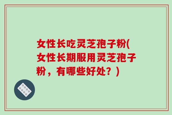 女性长吃灵芝孢子粉(女性长期服用灵芝孢子粉，有哪些好处？)