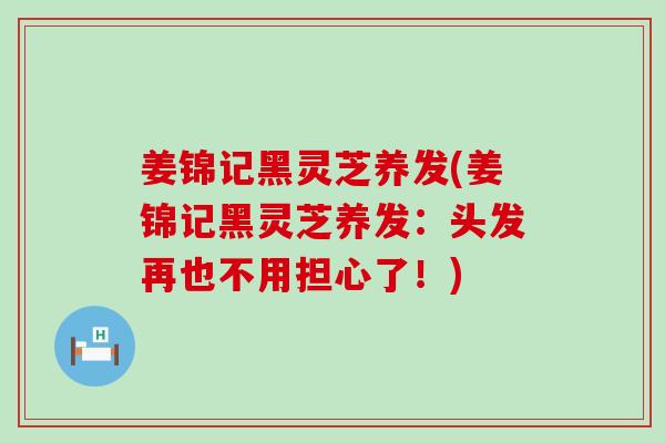 姜锦记黑灵芝养发(姜锦记黑灵芝养发：头发再也不用担心了！)