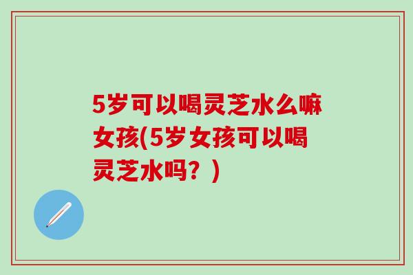 5岁可以喝灵芝水么嘛女孩(5岁女孩可以喝灵芝水吗？)