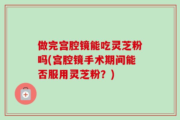 做完宫腔镜能吃灵芝粉吗(宫腔镜手术期间能否服用灵芝粉？)