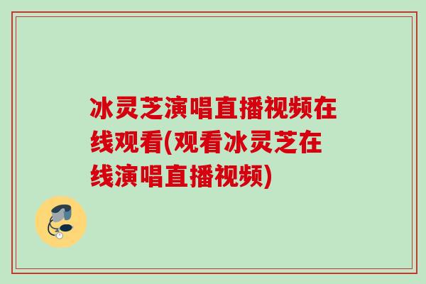 冰灵芝演唱直播视频在线观看(观看冰灵芝在线演唱直播视频)