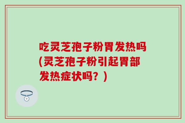 吃灵芝孢子粉胃发热吗(灵芝孢子粉引起胃部发热症状吗？)