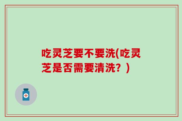 吃灵芝要不要洗(吃灵芝是否需要清洗？)