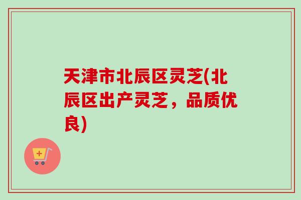 天津市北辰区灵芝(北辰区出产灵芝，品质优良)