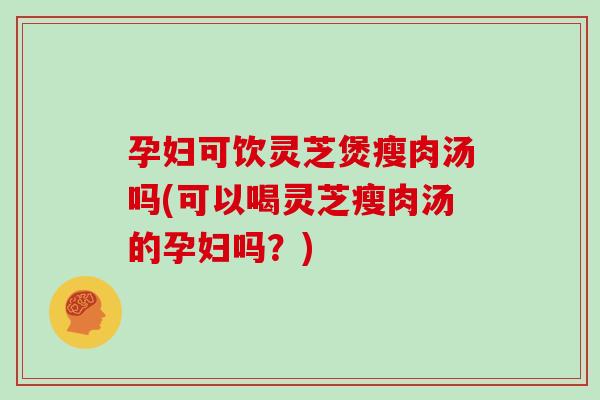 孕妇可饮灵芝煲瘦肉汤吗(可以喝灵芝瘦肉汤的孕妇吗？)