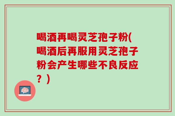 喝酒再喝灵芝孢子粉(喝酒后再服用灵芝孢子粉会产生哪些不良反应？)