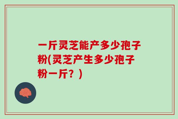 一斤灵芝能产多少孢子粉(灵芝产生多少孢子粉一斤？)