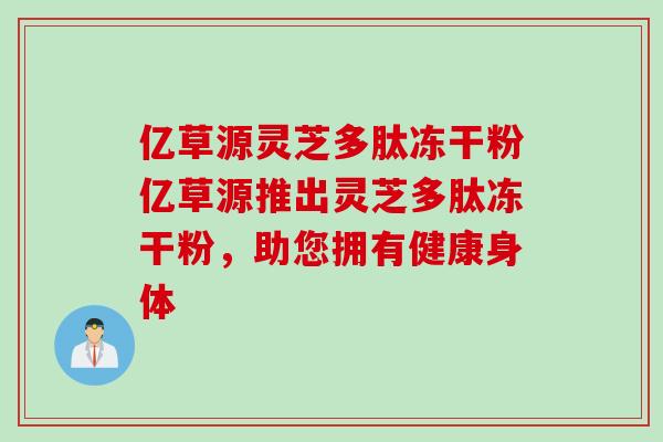亿草源灵芝多肽冻干粉亿草源推出灵芝多肽冻干粉，助您拥有健康身体