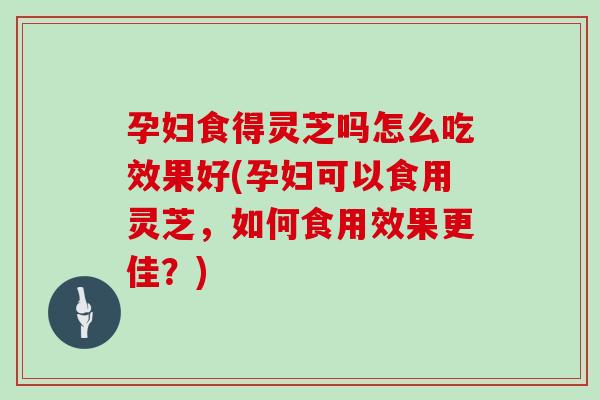 孕妇食得灵芝吗怎么吃效果好(孕妇可以食用灵芝，如何食用效果更佳？)