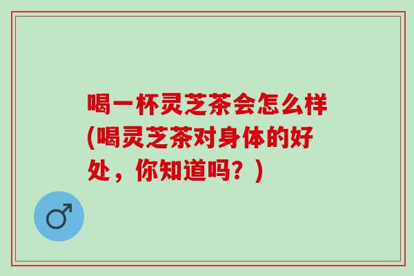 喝一杯灵芝茶会怎么样(喝灵芝茶对身体的好处，你知道吗？)